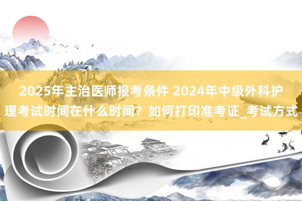 2025年主治医师报考条件 2024年中级外科护理考试时间在什么时间？如何打印准考证_考试方式