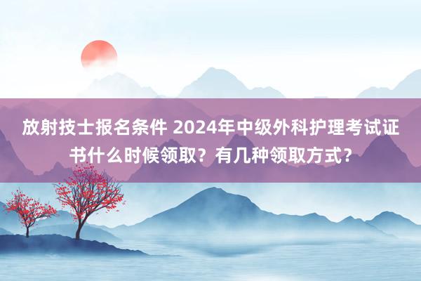 放射技士报名条件 2024年中级外科护理考试证书什么时候领取？有几种领取方式？