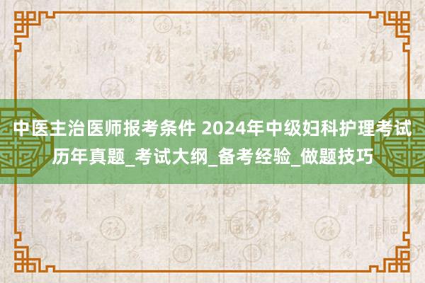 中医主治医师报考条件 2024年中级妇科护理考试历年真题_考试大纲_备考经验_做题技巧