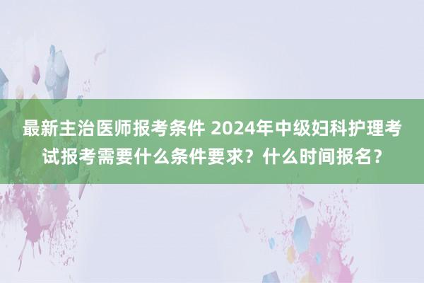 最新主治医师报考条件 2024年中级妇科护理考试报考需要什么条件要求？什么时间报名？