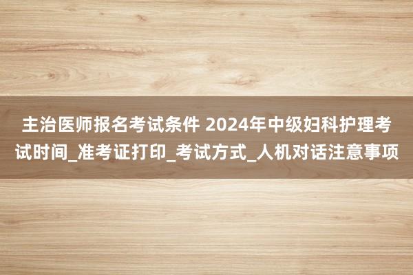 主治医师报名考试条件 2024年中级妇科护理考试时间_准考证打印_考试方式_人机对话注意事项