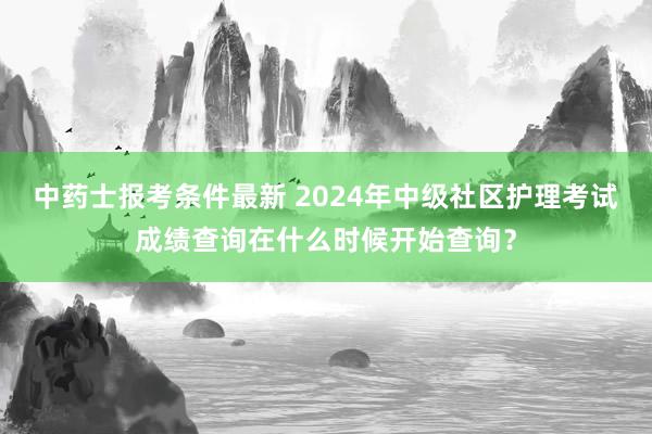 中药士报考条件最新 2024年中级社区护理考试成绩查询在什么时候开始查询？