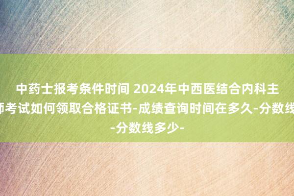 中药士报考条件时间 2024年中西医结合内科主治医师考试如何领取合格证书-成绩查询时间在多久-分数线多少-