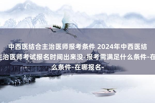 中西医结合主治医师报考条件 2024年中西医结合内科主治医师考试报名时间出来没-报考需满足什么条件-在哪报名-