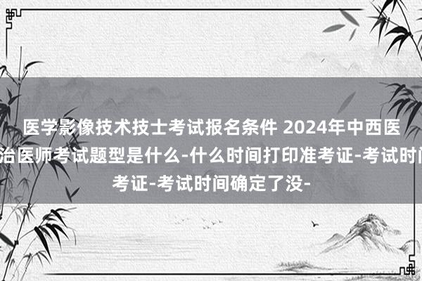 医学影像技术技士考试报名条件 2024年中西医结合内科主治医师考试题型是什么-什么时间打印准考证-考试时间确定了没-