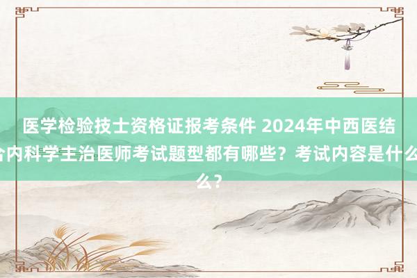 医学检验技士资格证报考条件 2024年中西医结合内科学主治医师考试题型都有哪些？考试内容是什么？