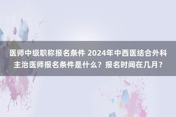 医师中级职称报名条件 2024年中西医结合外科主治医师报名条件是什么？报名时间在几月？