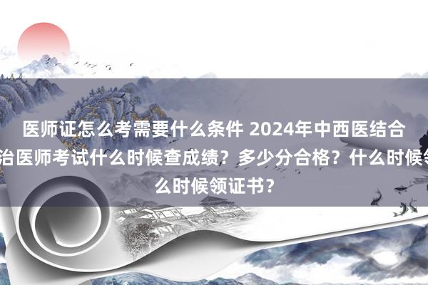 医师证怎么考需要什么条件 2024年中西医结合外科主治医师考试什么时候查成绩？多少分合格？什么时候领证书？