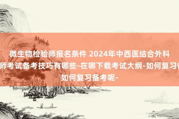 微生物检验师报名条件 2024年中西医结合外科主治医师考试备考技巧有哪些-在哪下载考试大纲-如何复习备考呢-