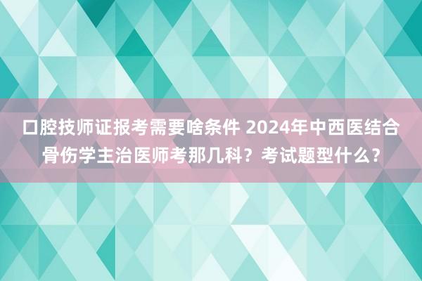 口腔技师证报考需要啥条件 2024年中西医结合骨伤学主治医师考那几科？考试题型什么？