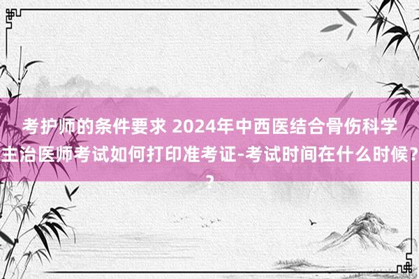 考护师的条件要求 2024年中西医结合骨伤科学主治医师考试如何打印准考证-考试时间在什么时候？
