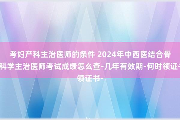 考妇产科主治医师的条件 2024年中西医结合骨伤科学主治医师考试成绩怎么查-几年有效期-何时领证书-