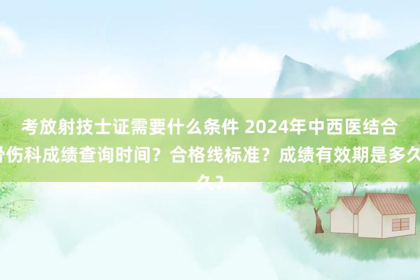 考放射技士证需要什么条件 2024年中西医结合骨伤科成绩查询时间？合格线标准？成绩有效期是多久？