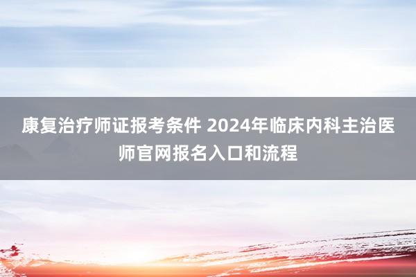 康复治疗师证报考条件 2024年临床内科主治医师官网报名入口和流程