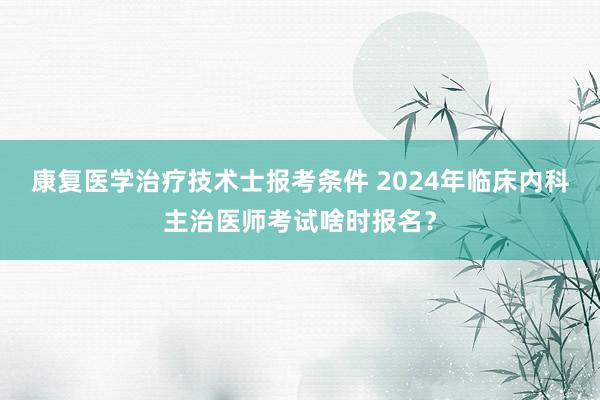 康复医学治疗技术士报考条件 2024年临床内科主治医师考试啥时报名？