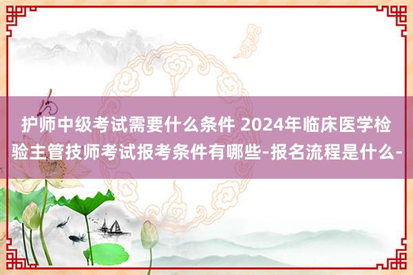 护师中级考试需要什么条件 2024年临床医学检验主管技师考试报考条件有哪些-报名流程是什么-
