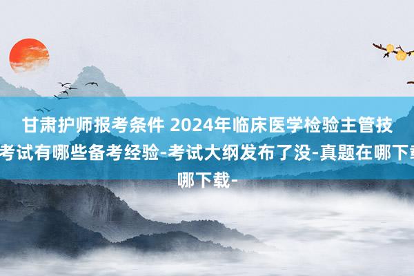 甘肃护师报考条件 2024年临床医学检验主管技师考试有哪些备考经验-考试大纲发布了没-真题在哪下载-