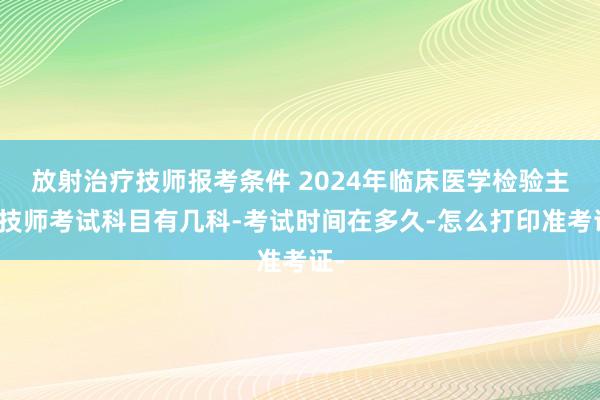 放射治疗技师报考条件 2024年临床医学检验主管技师考试科目有几科-考试时间在多久-怎么打印准考证-
