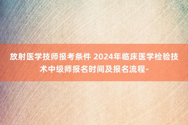 放射医学技师报考条件 2024年临床医学检验技术中级师报名时间及报名流程-
