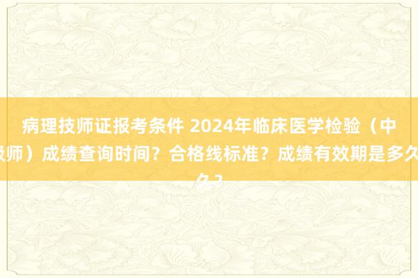 病理技师证报考条件 2024年临床医学检验（中级师）成绩查询时间？合格线标准？成绩有效期是多久？