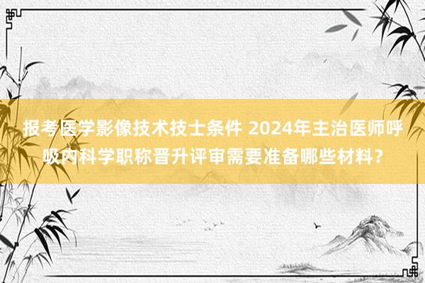报考医学影像技术技士条件 2024年主治医师呼吸内科学职称晋升评审需要准备哪些材料？