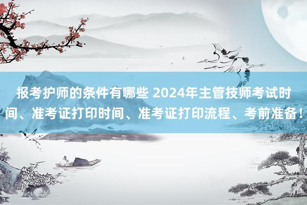 报考护师的条件有哪些 2024年主管技师考试时间、准考证打印时间、准考证打印流程、考前准备！