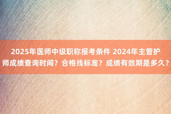 2025年医师中级职称报考条件 2024年主管护师成绩查询时间？合格线标准？成绩有效期是多久？