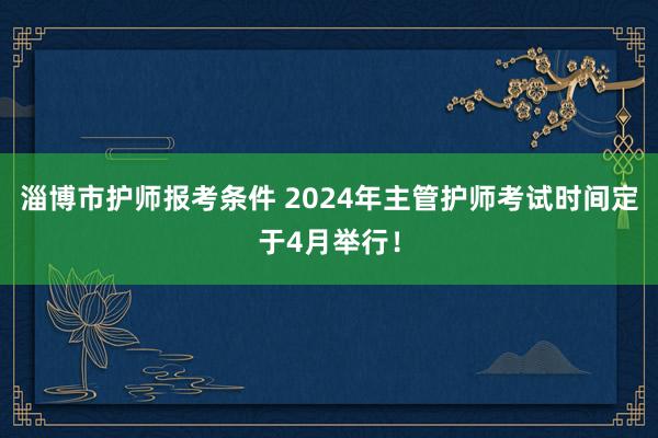 淄博市护师报考条件 2024年主管护师考试时间定于4月举行！