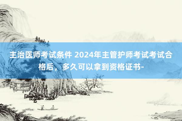 主治医师考试条件 2024年主管护师考试考试合格后，多久可以拿到资格证书-