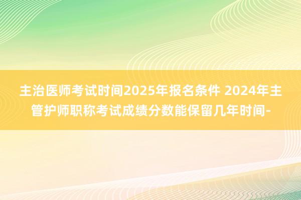 主治医师考试时间2025年报名条件 2024年主管护师职称考试成绩分数能保留几年时间-