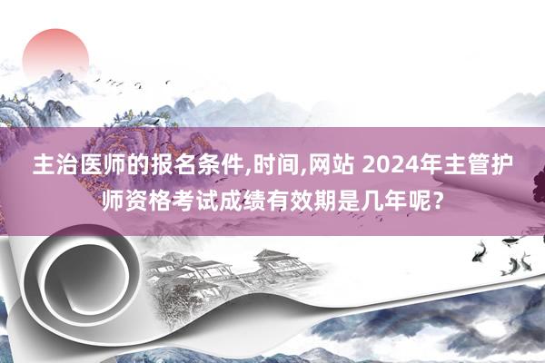主治医师的报名条件,时间,网站 2024年主管护师资格考试成绩有效期是几年呢？