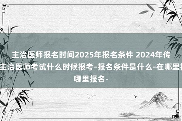 主治医师报名时间2025年报名条件 2024年传染病主治医师考试什么时候报考-报名条件是什么-在哪里报名-
