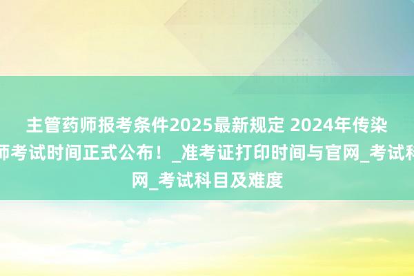 主管药师报考条件2025最新规定 2024年传染病主治医师考试时间正式公布！_准考证打印时间与官网_考试科目及难度