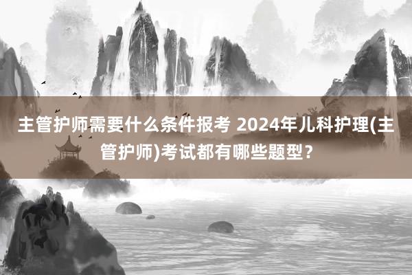 主管护师需要什么条件报考 2024年儿科护理(主管护师)考试都有哪些题型？