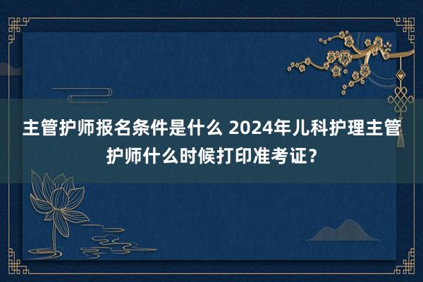 主管护师报名条件是什么 2024年儿科护理主管护师什么时候打印准考证？