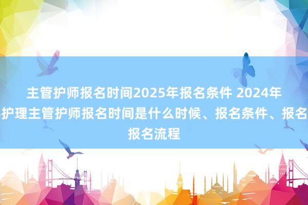主管护师报名时间2025年报名条件 2024年儿科护理主管护师报名时间是什么时候、报名条件、报名流程