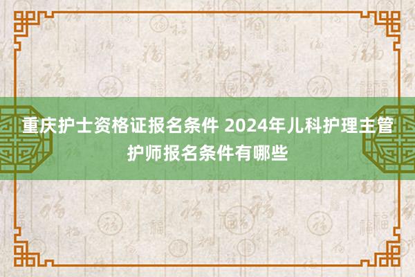 重庆护士资格证报名条件 2024年儿科护理主管护师报名条件有哪些