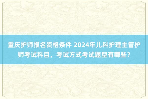重庆护师报名资格条件 2024年儿科护理主管护师考试科目，考试方式考试题型有哪些？