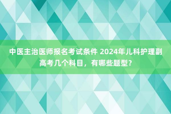 中医主治医师报名考试条件 2024年儿科护理副高考几个科目，有哪些题型？