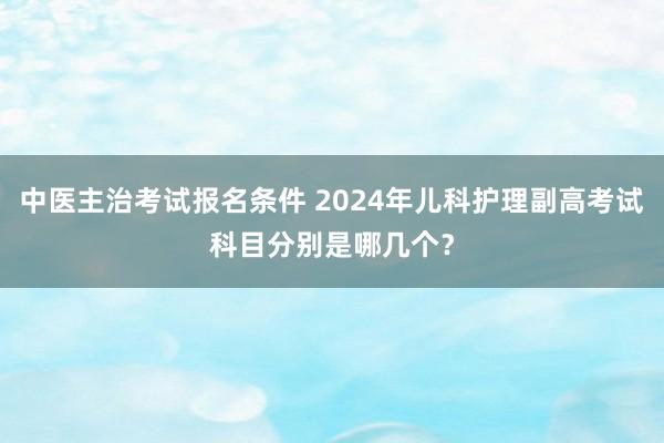 中医主治考试报名条件 2024年儿科护理副高考试科目分别是哪几个？