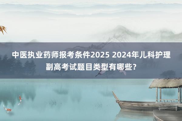 中医执业药师报考条件2025 2024年儿科护理副高考试题目类型有哪些？