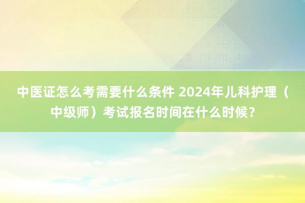 中医证怎么考需要什么条件 2024年儿科护理（中级师）考试报名时间在什么时候？