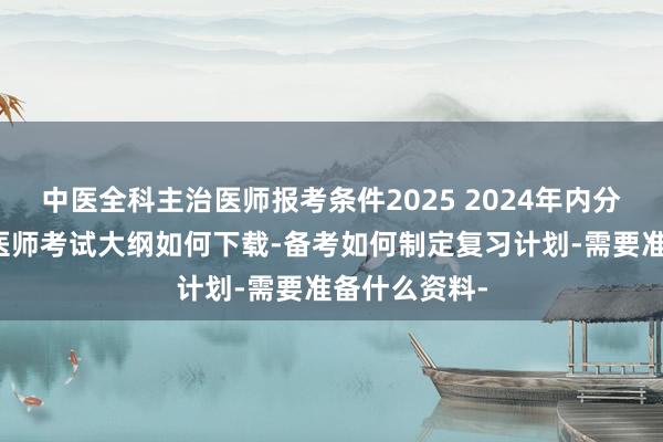 中医全科主治医师报考条件2025 2024年内分泌内科主治医师考试大纲如何下载-备考如何制定复习计划-需要准备什么资料-
