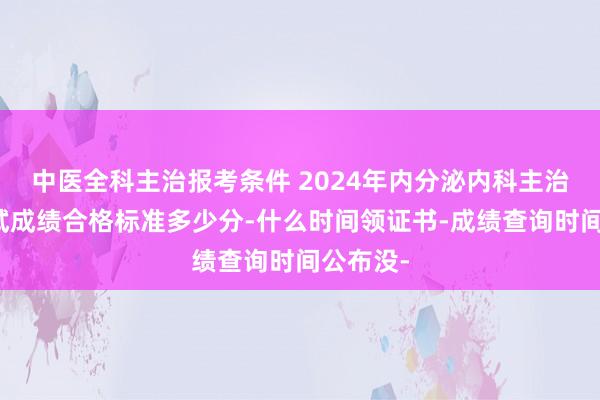 中医全科主治报考条件 2024年内分泌内科主治医师考试成绩合格标准多少分-什么时间领证书-成绩查询时间公布没-