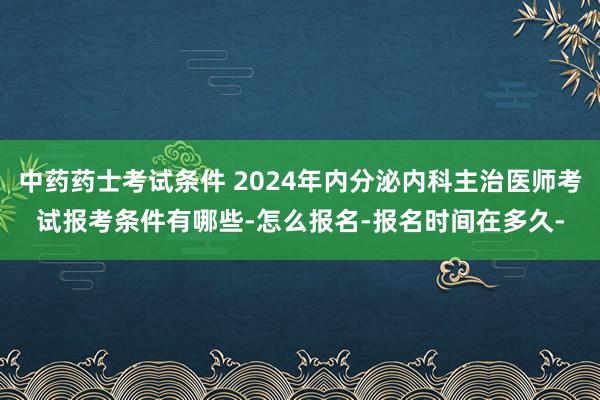 中药药士考试条件 2024年内分泌内科主治医师考试报考条件有哪些-怎么报名-报名时间在多久-