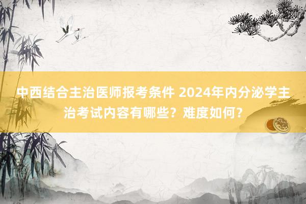 中西结合主治医师报考条件 2024年内分泌学主治考试内容有哪些？难度如何？
