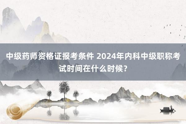 中级药师资格证报考条件 2024年内科中级职称考试时间在什么时候？