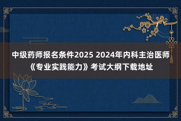 中级药师报名条件2025 2024年内科主治医师《专业实践能力》考试大纲下载地址