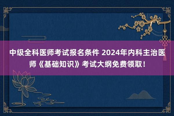 中级全科医师考试报名条件 2024年内科主治医师《基础知识》考试大纲免费领取！
