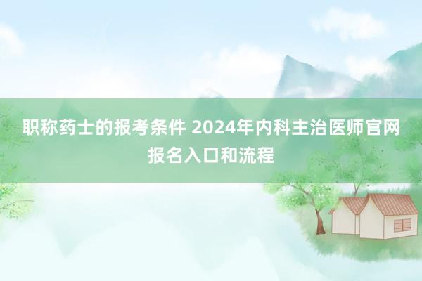 职称药士的报考条件 2024年内科主治医师官网报名入口和流程